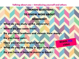 COMMON QUESTIONS
TO KNOW MORE ABOUT
SOMEBODY
• What do you study at the university?
• Where do you come from?
• Do you have brothers and sisters? How many?
• Do you have pets?
• Have you studied english before?
• What do you like doing in your free time?
• Do you have a favorite movie or book?
Talking about you – Introducing yourself and others
 
