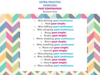 EXTRA PRACTICE
EXERCISES
PAST CONTINUOUS
Answer key
1. Was driving (past continuous)
2. Had (past simple)
3. Was talking (past continuous)
4. Was sleeping (past continuous)
5. Rang (past simple)
6. Broke (past simple)
7. Were studying (past continuous)
8. Were (past simple)
9. Was watching (past continuous)
10. Went out (past simple)
11. Scored (past simple)
12. Was playing (past continuous)
13. Was walking (past continuous)
14. Made (past simple)
15. Heard (past simple)
16. Was reading (past continuous)
 
