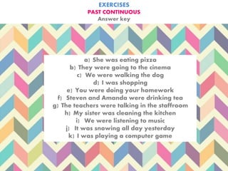 EXERCISES
PAST CONTINUOUS
Answer key
a) She was eating pizza
b) They were going to the cinema
c) We were walking the dog
d) I was shopping
e) You were doing your homework
f) Steven and Amanda were drinking tea
g) The teachers were talking in the staffroom
h) My sister was cleaning the kitchen
i) We were listening to music
j) It was snowing all day yesterday
k) I was playing a computer game
 