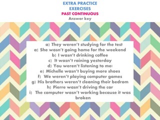 EXTRA PRACTICE
EXERCISES
PAST CONTINUOUS
Answer key
a) They weren’t studying for the test
a) She wasn’t going home for the weekend
b) I wasn’t drinking coffee
c) It wasn’t raining yesterday
d) You weren’t listening to me!
e) Michelle wasn’t buying more shoes
f) We weren’t playing computer games
g) His brothers weren’t cleaning their bedrom
h) Pierre wasn’t driving the car
i) The computer wasn’t working because it was
broken
 