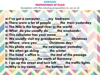 EXERCISES
PREPOSITIONS OF PLACE
Complete with the missing preposition in, on or at
a) I’ve got a computer_____my bedroom.
b) There were a lot of people _____the train yesterday.
c) The Nile is the longest river in the world.
d) What do you usually do _____the weekends?
e) This calculator has your name______it
f) We usually visit my grandparent ______Christmas
g) Where were you_______ Christmas day?
h) His photo was ______the newspaper yesteday.
i) We often go skiing ______the winter.
j) The head`s office is ______the end of the passage.
k) Hamburg is______the north of Germany.
l) I go up the street and turn left _____the traffic lights.
m)Why is my name______the bottom list?
 