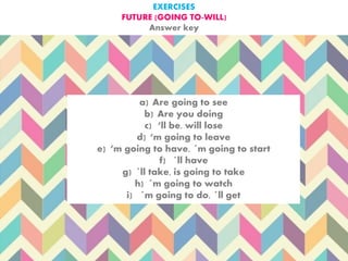 EXERCISES
FUTURE (GOING TO-WILL)
Answer key
a) Are going to see
b) Are you doing
c) ‘ll be, will lose
d) ‘m going to leave
e) ‘m going to have, ´m going to start
f) ´ll have
g) ´ll take, is going to take
h) ´m going to watch
i) ´m going to do, ´ll get
 