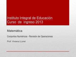 Instituto Integral de Educación
Curso de ingreso 2013

Matemática
Conjuntos Numéricos - Revisión de Operaciones

Prof. Viviana LLoret
 