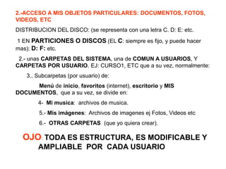 2.-ACCESO A MIS OBJETOS PARTICULARES: DOCUMENTOS, FOTOS,
VIDEOS, ETC
DISTRIBUCION DEL DISCO: (se representa con una letra C. D: E: etc.
1 EN PARTICIONES O DISCOS (EL C: siempre es fijo, y puede hacer
mas); D: F: etc.
2.- unas CARPETAS DEL SISTEMA, una de COMUN A USUARIOS, Y
CARPETAS POR USUARIO. EJ: CURSO1, ETC que a su vez, normalmente:
3.. Subcarpetas (por usuario) de:
Menú de inicio, favoritos (internet), escritorio y MIS
DOCUMENTOS, que a su vez, se divide en:
4- Mi musica: archivos de musica.
5.- Mis imágenes: Archivos de imagenes ej Fotos, Videos etc
6.- OTRAS CARPETAS (que yo quiera crear).
OJO: TODA ES ESTRUCTURA, ES MODIFICABLE Y
AMPLIABLE POR CADA USUARIO
 