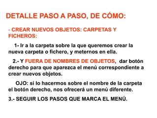 DETALLE PASO A PASO, DE CÓMO:
- CREAR NUEVOS OBJETOS: CARPETAS Y
FICHEROS:
1- Ir a la carpeta sobre la que queremos crear la
nueva carpeta o fichero, y meternos en ella.
2.- Y FUERA DE NOMBRES DE OBJETOS, dar botón
derecho para que aparezca el menú correspondiente a
crear nuevos objetos.
OJO: si lo hacermos sobre el nombre de la carpeta
el botón derecho, nos ofrecerá un menú diferente.
3.- SEGUIR LOS PASOS QUE MARCA EL MENÚ.
 
