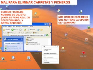 PRIMERO OFRECE ESTE
MENU, Y ELIJIENDO
NUEVO….
OFRECE ESTE SEGUNDO
MENU
CURSOR FUERA DE
NOMBRE DE OBJETO:
(NADA SE PONE AZUL DE
SELECCIONADO), Y
BOTON DERECHO
MAL PARA ELMINICREAR NUEVOS
OJETOS
MAL PARA ELIMINAR CARPETAS Y FICHEROS
CURSOR FUERA DE
NOMBRE DE OBJETO:
(NADA SE PONE AZUL DE
SELECCIONADO), Y
BOTON DERECHO
NOS OFRECE ESTE MENU
QUE NO TIENE LA OPCION
DE “ELIMINAR”
 