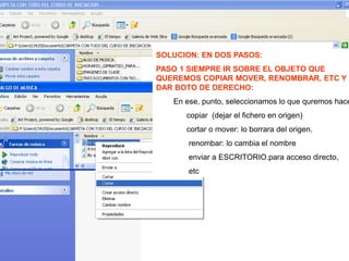 SOLUCION: EN DOS PASOS:
PASO 1 SIEMPRE IR SOBRE EL OBJETO QUE
QUEREMOS COPIAR MOVER, RENOMBRAR, ETC Y
DAR BOTO DE DERECHO:
En ese, punto, seleccionamos lo que quremos hace
copiar (dejar el fichero en origen)
cortar o mover: lo borrara del origen.
renombar: lo cambia el nombre
enviar a ESCRITORIO.para acceso directo,
etc
 