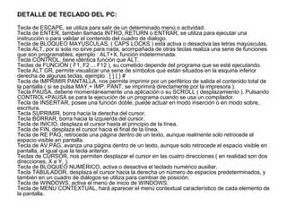 DETALLE DE TECLADO DEL PC:
Tecla de ESCAPE, se utiliza para salir de un determinado menú o actividad.
Tecla de ENTER, también llamada INTRO, RETURN o ENTRAR, se utiliza para ejecutar una
instrucción o para validar el contenido del cuadro de dialogo.
Tecla de BLOQUEO MAYUSCULAS, ( CAPS LOCKS ) esta activa o desactiva las letras mayúsculas.
Tecla ALT, por si sola no sirve para nada, acompañada de otras teclas realiza una serie de funciones
que son programables, ejemplo : ALT+X, función indeterminada.
Tecla CONTROL, tiene idéntica función que ALT.
Teclas de FUNCIÓN ( F1, F2 ... F12 ), su cometido depende del programa que se esté ejecutando.
Tecla ALT GR, permite visualizar una serie de símbolos que están situados en la esquina inferior
derecha de algunas teclas, ejemplo : [ ] { } #
Tecla de IMPRIMIR PANTALLA, nos permite imprimir por un periférico de salida el contenido total de
la pantalla ( si se pulsa MAY.+ IMP. PANT, se imprimirá directamente por la impresora ).
Tecla PAUSA, detiene momentáneamente una aplicación o su SCROLL ( desplazamiento ). Pulsando
CONTROL+PAUSA se para la ejecución de un programa cuando se usa un compilador.
Tecla de INSERTAR, posee una función doble, puede actuar en modo inserción o en modo sobre,
escritura.
Tecla SUPRIMIR, borra hacia la derecha del cursor.
Tecla BORRAR, borra hacia la izquierda del cursor.
Tecla de INICIO, desplaza el cursor hasta el principio de la línea.
Tecla de FIN, desplaza el cursor hacia el final de la línea.
Tecla de RE PÁG, retrocede una página dentro de un texto, aunque realmente solo retrocede el
espacio visible en pantalla.
Tecla de AV.PÁG, avanza una página dentro de un texto, aunque solo retrocede el espacio visible en
pantalla, al igual que la tecla anterior.
Teclas de CURSOR, nos permiten desplazar el cursor en las cuatro direcciones ( en realidad son dos
direcciones, X e Y, ).
Tecla de BLOQUEO NUMÉRICO, activa o desactiva el teclado numérico auxiliar.
Tecla TABULADOR, desplaza el cursor hacia la derecha un número de espacios predeterminados, y
también en un cuadro de diálogos se utiliza para cambiar de posición.
Tecla de WINDOWS, activa el menú de inicio de WINDOWS.
Tecla de MENU CONTEXTUAL, hará aparecer el menú contextual característico de cada elemento de
la pantalla.
 