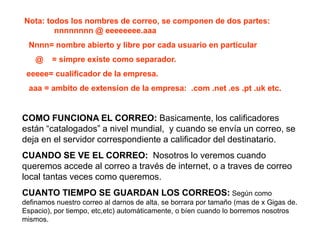 Nota: todos los nombres de correo, se componen de dos partes:
nnnnnnnn @ eeeeeeee.aaa
Nnnn= nombre abierto y libre por cada usuario en particular
@ = simpre existe como separador.
eeeee= cualificador de la empresa.
aaa = ambito de extension de la empresa: .com .net .es .pt .uk etc.
COMO FUNCIONA EL CORREO: Basicamente, los calificadores
están “catalogados” a nivel mundial, y cuando se envía un correo, se
deja en el servidor correspondiente a calificador del destinatario.
CUANDO SE VE EL CORREO: Nosotros lo veremos cuando
queremos accede al correo a través de internet, o a traves de correo
local tantas veces como queremos.
CUANTO TIEMPO SE GUARDAN LOS CORREOS: Según como
definamos nuestro correo al darnos de alta, se borrara por tamaño (mas de x Gigas de.
Espacio), por tiempo, etc,etc) automáticamente, o bíen cuando lo borremos nosotros
mismos.
 