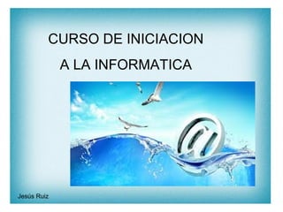 CURSO DE INICIACION
A LA INFORMATICA
Jesús Ruiz
 