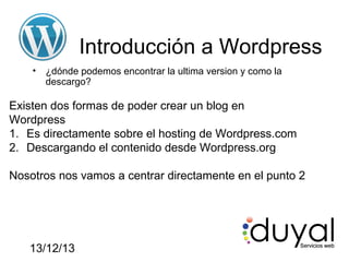 Introducción a Wordpress
•

¿dónde podemos encontrar la ultima version y como la
descargo?

Existen dos formas de poder crear un blog en
Wordpress
1. Es directamente sobre el hosting de Wordpress.com
2. Descargando el contenido desde Wordpress.org
Nosotros nos vamos a centrar directamente en el punto 2

13/12/13

 