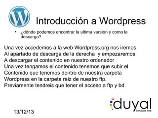 Introducción a Wordpress
•

¿dónde podemos encontrar la ultima version y como la
descargo?

Una vez accedemos a la web Wordpress.org nos iremos
Al apartado de descarga de la derecha y empezaremos
A descargar el contenido en nuestro ordenador
Una vez tengamos el contenido tenemos que subir el
Contenido que tenemos dentro de nuestra carpeta
Wordpress en la carpeta raiz de nuestro ftp.
Previamente tendreis que tener el acceso a ftp y bd.

13/12/13

 