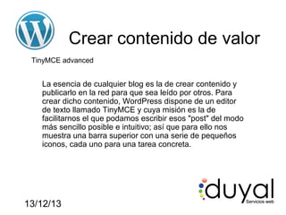 Crear contenido de valor
TinyMCE advanced

La esencia de cualquier blog es la de crear contenido y
publicarlo en la red para que sea leído por otros. Para
crear dicho contenido, WordPress dispone de un editor
de texto llamado TinyMCE y cuya misión es la de
facilitarnos el que podamos escribir esos "post" del modo
más sencillo posible e intuitivo; así que para ello nos
muestra una barra superior con una serie de pequeños
iconos, cada uno para una tarea concreta.

13/12/13

 