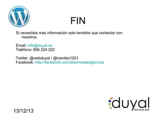 FIN
Si necesitais mas información solo tendréis que contactar con
nosotros.
Email: info@duyal.es
Teléfono: 856 224 222
Twitter: @webduyal / @nandez1021
Facebook: http://facebook.com/disenowebalgeciras

13/12/13

 