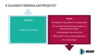 E QUANDOTERMINA UM PROJETO?
SUCESSO
O objetivo foi atingido
FALHA
Os objetivos não puderem ser alcançados
Por vontade do cliente, patrocinador ou
ﬁnanciador do projeto
A necessidade não existe mais
Não existem mais recursos disponíveis
Por motivo legal
 