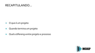 RECAPITULANDO…
● O que é um projeto
● Quando termina um projeto
● Qual a diferença entre projeto e processo
 