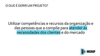 O QUE É GERIR UM PROJETO?
Utilizar competências e recursos da organização e
das pessoas que a compõe para atender às
necessidades dos clientes e do mercado
 