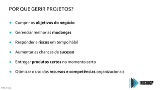 POR QUE GERIR PROJETOS?
● Cumprir os objetivos do negócio
● Gerenciar melhor as mudanças
● Responder a riscos em tempo hábil
● Aumentar as chances de sucesso
● Entregar produtos certos no momento certo
● Otimizar o uso dos recursos e competências organizacionais
PMBOK, 6ª edição
 
