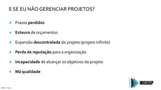 E SE EU NÃO GERENCIAR PROJETOS?
● Prazos perdidos
● Estouro de orçamentos
● Expansão descontrolada do projeto (projeto inﬁnito)
● Perda de reputação para a organização
● Incapacidade de alcançar os objetivos do projeto
● Má qualidade
PMBOK, 6ª edição
 