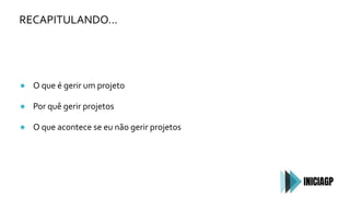 RECAPITULANDO…
● O que é gerir um projeto
● Por quê gerir projetos
● O que acontece se eu não gerir projetos
 
