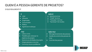 QUEM É A PESSOA GERENTE DE PROJETOS?
É
● Líder
● Inﬂuente
● Organizado
● Comunicador
● Político
● Agente de mudanças
O QUE REALMENTE É
PMBOK, 6ª edição
NÃO É
● Gerente do time
● “Chefe” do time
● “Treinador” do time
● “Garoto(a)” de recados
FAZ
● Lidera o time
● Trabalha para alcançar os
objetivos do projeto
● Gerencia as atividades do projeto
● Integra pessoas e recursos
● Comunica riscos e problemas
NÃO FAZ
● Microgerenciamento das pessoas
● Gestão da carreira das pessoas do
time
● Controle das pessoas
 