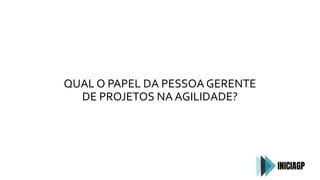 QUAL O PAPEL DA PESSOA GERENTE
DE PROJETOS NA AGILIDADE?
 