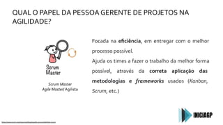 QUAL O PAPEL DA PESSOA GERENTE DE PROJETOS NA
AGILIDADE?
https://www.scrum.org/resources/blog/equality-accountabilities-scrum
Focada na eﬁciência, em entregar com o melhor
processo possível.
Ajuda os times a fazer o trabalho da melhor forma
possível, através da correta aplicação das
metodologias e frameworks usados (Kanban,
Scrum, etc.)
Scrum Master
Agile Master/ Agilista
 