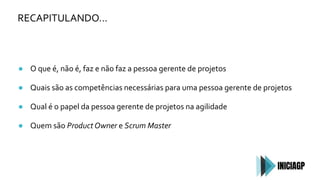 RECAPITULANDO…
● O que é, não é, faz e não faz a pessoa gerente de projetos
● Quais são as competências necessárias para uma pessoa gerente de projetos
● Qual é o papel da pessoa gerente de projetos na agilidade
● Quem são Product Owner e Scrum Master
 