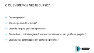 O QUEVEREMOS NESTE CURSO?
● O que é projeto?
● O que é gestão de projetos?
● Quando surgiu a gestão de projetos?
● Quais são as metodologias e frameworks mais usados em gestão de projetos?
● Quais são as certiﬁcações em gestão de projetos?
 