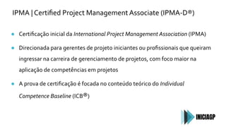 IPMA | Certiﬁed Project Management Associate (IPMA-D®)
● Certiﬁcação inicial da International Project Management Association (IPMA)
● Direcionada para gerentes de projeto iniciantes ou proﬁssionais que queiram
ingressar na carreira de gerenciamento de projetos, com foco maior na
aplicação de competências em projetos
● A prova de certiﬁcação é focada no conteúdo teórico do Individual
Competence Baseline (ICB®)
 