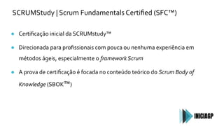 SCRUMStudy | Scrum Fundamentals Certiﬁed (SFC™)
● Certiﬁcação inicial da SCRUMstudy™
● Direcionada para proﬁssionais com pouca ou nenhuma experiência em
métodos ágeis, especialmente o framework Scrum
● A prova de certiﬁcação é focada no conteúdo teórico do Scrum Body of
Knowledge (SBOK™)
 