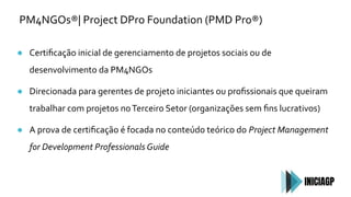 PM4NGOs®| Project DPro Foundation (PMD Pro®)
● Certiﬁcação inicial de gerenciamento de projetos sociais ou de
desenvolvimento da PM4NGOs
● Direcionada para gerentes de projeto iniciantes ou proﬁssionais que queiram
trabalhar com projetos noTerceiro Setor (organizações sem ﬁns lucrativos)
● A prova de certiﬁcação é focada no conteúdo teórico do Project Management
for Development Professionals Guide
 
