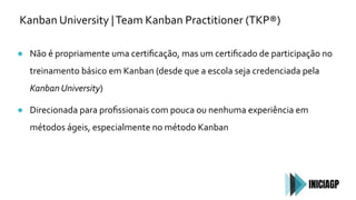 Kanban University |Team Kanban Practitioner (TKP®)
● Não é propriamente uma certiﬁcação, mas um certiﬁcado de participação no
treinamento básico em Kanban (desde que a escola seja credenciada pela
Kanban University)
● Direcionada para proﬁssionais com pouca ou nenhuma experiência em
métodos ágeis, especialmente no método Kanban
 