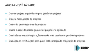 AGORAVOCÊ JÁ SABE
● O que é projeto e quando surgiu a gestão de projetos
● O que é fazer gestão de projetos
● Quem é a pessoa gerente de projetos
● Qual é o papel da pessoa gerente de projetos na agilidade
● Quais são as metodologias e frameworks mais usados em gestão de projetos
● Quais são as certiﬁcações para quem está começando em gestão de projetos
 