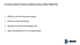 O QUEVOCÊ PODE FAZER DAQUI PRA FRENTE
● Deﬁna o caminho que quer seguir
● Procure um(a) mentor(a)
● Aplique o conhecimento adquirido
● Seja voluntário(a) em uma organização
 