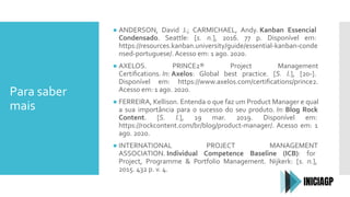 Para saber
mais
● ANDERSON, David J.; CARMICHAEL, Andy. Kanban Essencial
Condensado. Seattle: [s. n.], 2016. 77 p. Disponível em:
https://resources.kanban.university/guide/essential-kanban-conde
nsed-portuguese/. Acesso em: 1 ago. 2020.
● AXELOS. PRINCE2® Project Management
Certiﬁcations. In: Axelos: Global best practice. [S. l.], [20-].
Disponível em: https://www.axelos.com/certiﬁcations/prince2.
Acesso em: 1 ago. 2020.
● FERREIRA, Kellison. Entenda o que faz um Product Manager e qual
a sua importância para o sucesso do seu produto. In: Blog Rock
Content. [S. l.], 19 mar. 2019. Disponível em:
https://rockcontent.com/br/blog/product-manager/. Acesso em: 1
ago. 2020.
● INTERNATIONAL PROJECT MANAGEMENT
ASSOCIATION. Individual Competence Baseline (ICB): for
Project, Programme & Portfolio Management. Nijkerk: [s. n.],
2015. 432 p. v. 4.
 