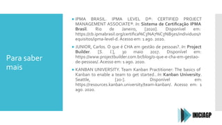 Para saber
mais
● IPMA BRASIL. IPMA LEVEL D®: CERTIFIED PROJECT
MANAGEMENT ASSOCIATE®. In: Sistema de Certiﬁcação IPMA
Brasil. Rio de Janeiro, [2020]. Disponível em:
https://cb.ipmabrasil.org/certiﬁca%C3%A7%C3%B5es/individuos/r
equisitos/ipma-level-d. Acesso em: 1 ago. 2020.
● JUNIOR, Carlos. O que é CHA em gestão de pessoas?. In: Project
Builder. [S. l.], 30 maio 2017. Disponível em:
https://www.projectbuilder.com.br/blog/o-que-e-cha-em-gestao-
de-pessoas/. Acesso em: 1 ago. 2020.
● KANBAN UNIVERSITY. Team Kanban Practitioner: The basics of
Kanban to enable a team to get started.. In: Kanban University.
Seattle, [20-]. Disponível em:
https://resources.kanban.university/team-kanban/. Acesso em: 1
ago. 2020.
 