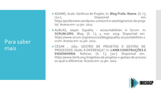 Para saber
mais
● ADAMS, Scott. Gerência de Projeto. In: Blog Profa. Reane. [S. l.],
[20-]. Disponível em:
https://profareane.wordpress.com/uml-e-astah/gerencia-de-proje
to/. Acesso em: 11 jan. 2022.
● ALBLAS, Jasper. Equality - accountabilities in Scrum. In:
SCRUM.ORG. Blog. [S. l.], 4 mar. 2019. Disponível em:
https://www.scrum.org/resources/blog/equality-accountabilities-s
crum. Acesso em: 11 jan. 2022.
● CÉSAR , Júlio. GESTÃO DE PROJETOS X GESTÃO DE
PROCESSOS: QUAL A DIFERENÇA?. In: LAMB CONSTRUÇÕES E
ENGENHARIA. Notícias. [S. l.], [20-]. Disponível em:
https://www.lamb.eng.br/gestao-de-projetos-x-gestao-de-process
os-qual-a-diferenca/. Acesso em: 11 jan. 2022.
 
