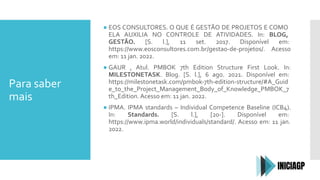 Para saber
mais
● EOS CONSULTORES. O QUE É GESTÃO DE PROJETOS E COMO
ELA AUXILIA NO CONTROLE DE ATIVIDADES. In: BLOG,
GESTÃO. [S. l.], 11 set. 2017. Disponível em:
https://www.eosconsultores.com.br/gestao-de-projetos/. Acesso
em: 11 jan. 2022.
● GAUR , Atul. PMBOK 7th Edition Structure First Look. In:
MILESTONETASK. Blog. [S. l.], 6 ago. 2021. Disponível em:
https://milestonetask.com/pmbok-7th-edition-structure/#A_Guid
e_to_the_Project_Management_Body_of_Knowledge_PMBOK_7
th_Edition. Acesso em: 11 jan. 2022.
● IPMA. IPMA standards – Individual Competence Baseline (ICB4).
In: Standards. [S. l.], [20-]. Disponível em:
https://www.ipma.world/individuals/standard/. Acesso em: 11 jan.
2022.
 
