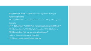 PMI®, PMBOK®, PMP® e CAPM® são marcas registradas do Project
Management Institute
IPMA® e IPMA-D® é marca registrada da International Project Management
Association
SFCTM,
SCRUMstudyTM
e SBOK® são marcas registradas da SCRUMstudyTM
PRINCE2 Foundation® , PRINCE2 Agile Foundation®, PRINCE2 Guide®,
PRINCE2 Agile Book® são marcas registradas da Axelos®
PMDPro® é marca registrada da PM4NGOs
TKP® é marca registrada da Kanban University
 