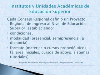 Cada Consejo Regional definió un Proyecto Regional de Ingreso al Nivel de Educación Superior, estableciendo: condiciones,  modalidad (presencial, semipresencial, a distancia) formato (materias o cursos propedéuticos, talleres iniciales, cursos de apoyo, sistemas tutoriales) Régimen Académico Marco Jurisdiccional – Disposiciones Generales 