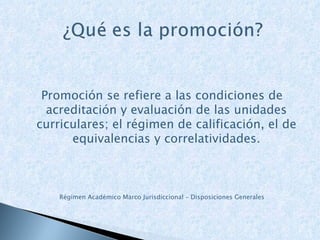 Promoción se refiere a las condiciones de acreditación y evaluación de las unidades curriculares; el régimen de calificación, el de equivalencias y correlatividades. Régimen Académico Marco Jurisdiccional – Disposiciones Generales 