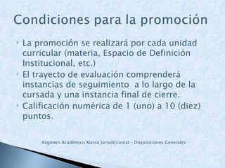 La promoción se realizará por cada unidad curricular (materia, Espacio de Definición Institucional, etc.) El trayecto de evaluación comprenderá instancias de seguimiento  a lo largo de la cursada y una instancia final de cierre. Calificación numérica de 1 (uno) a 10 (diez) puntos. Régimen Académico Marco Jurisdiccional – Disposiciones Generales 