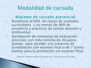 Régimen de cursada presencial: Asistencia al 60%  de clases de unidades curriculares  y no menos de 80% de asistencia a prácticas de campo docente y profesional. Aprobación de instancias de evaluación previstas con nota mínima de 4(cuatro) puntos  para acceder a la instancia de acreditación con examen final o de 7 (siete) puntos para la promoción sin examen final. Régimen Académico Marco Jurisdiccional – Disposiciones Generales 