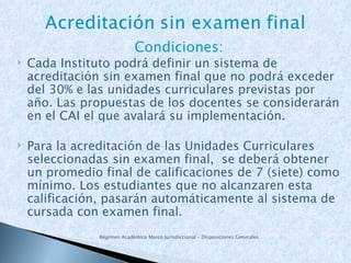 Condiciones: Cada Instituto podrá definir un sistema de acreditación sin examen final que no podrá exceder del 30% e las unidades curriculares previstas por año. Las propuestas de los docentes se considerarán en el CAI el que avalará su implementación. Para la acreditación de las Unidades Curriculares seleccionadas sin examen final,  se deberá obtener un promedio final de calificaciones de 7 (siete) como mínimo. Los  estudiantes que no alcanzaren esta calificación, pasarán automáticamente al sistema de cursada con examen final. Régimen Académico Marco Jurisdiccional – Disposiciones Generales 