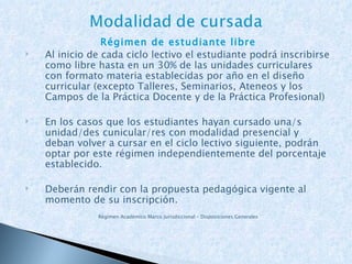 Régimen de estudiante libre Al inicio de cada ciclo lectivo el estudiante podrá inscribirse como libre hasta en un 30% de las unidades curriculares con formato materia establecidas por año en el diseño curricular (excepto Talleres, Seminarios, Ateneos y los Campos de la Práctica Docente y de la Práctica Profesional) En los casos que los estudiantes hayan cursado una/s unidad/des cunicular/res con modalidad presencial y deban volver a cursar en el ciclo lectivo siguiente, podrán optar por este régimen independientemente del porcentaje establecido. Deberán rendir con la propuesta pedagógica vigente al momento de su inscripción. Régimen Académico Marco Jurisdiccional – Disposiciones Generales 