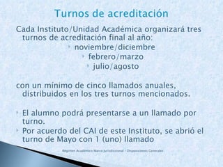 Cada Instituto/Unidad Académica organizará tres turnos de acreditación final al año: noviembre/diciembre  febrero/marzo julio/agosto con un mínimo de cinco llamados anuales, distribuidos en los tres turnos mencionados. El alumno podrá presentarse a un llamado por turno. Por acuerdo del CAI de este Instituto, se abrió el turno de Mayo con 1 (uno) llamado Régimen Académico Marco Jurisdiccional – Disposiciones Generales 