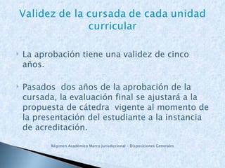La aprobación tiene una validez de cinco años. Pasados  dos años de la aprobación de la cursada, la evaluación final se ajustará a la propuesta de cátedra  vigente al momento de la presentación del estudiante a la instancia de acreditación. Régimen Académico Marco Jurisdiccional – Disposiciones Generales   