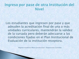 Los estudiantes que ingresen por pase y que adeuden la acreditación final de una o más unidades curriculares, mantendrán la validez de la cursada pero deberán adecuarse a las condiciones fijadas en el Plan Institucional de Evaluación de la institución receptora. Régimen Académico Marco Jurisdiccional – Disposiciones Generales 