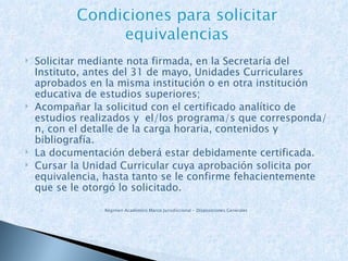 Solicitar mediante nota firmada, en la Secretaría del Instituto, antes del 31 de mayo, Unidades Curriculares aprobados en la misma institución o en otra institución educativa de estudios superiores; Acompañar la solicitud con el certificado analítico de estudios realizados y  el/los programa/s que corresponda/n, con el detalle de la carga horaria, contenidos y bibliografía. La documentación deberá estar debidamente certificada. Cursar la Unidad Curricular cuya aprobación solicita por equivalencia, hasta tanto se le confirme fehacientemente que se le otorgó lo solicitado. Régimen Académico Marco Jurisdiccional – Disposiciones Generales 